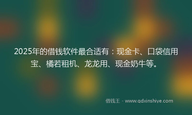 2025年的借钱软件最合适有：现金卡、口袋信用宝、橘若租机、龙龙用、现金奶牛等。