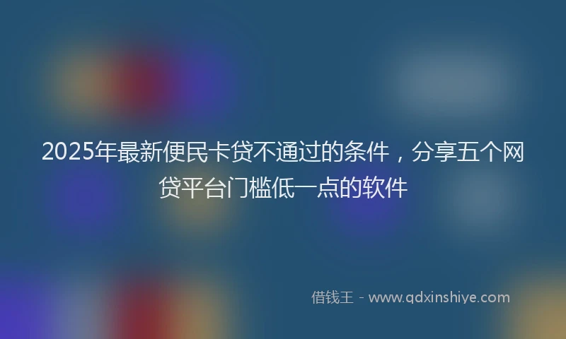2025年最新便民卡贷不通过的条件，分享五个网贷平台门槛低一点的软件
