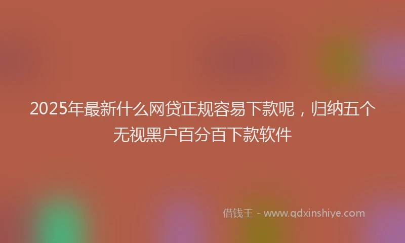 2025年最新什么网贷正规容易下款呢，归纳五个无视黑户百分百下款软件