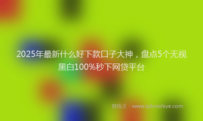 2025年最新什么好下款口子大神，盘点5个无视黑白100%秒下网贷平台