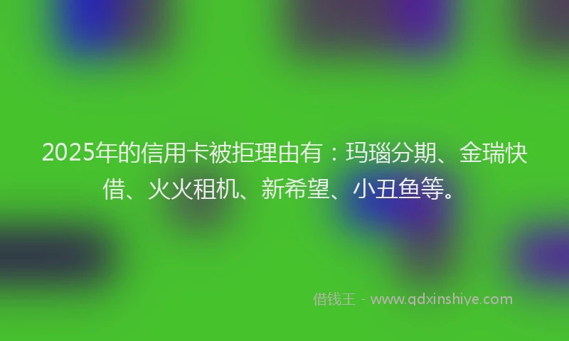 2025年的信用卡被拒理由有：玛瑙分期、金瑞快借、火火租机、新希望、小丑鱼等。