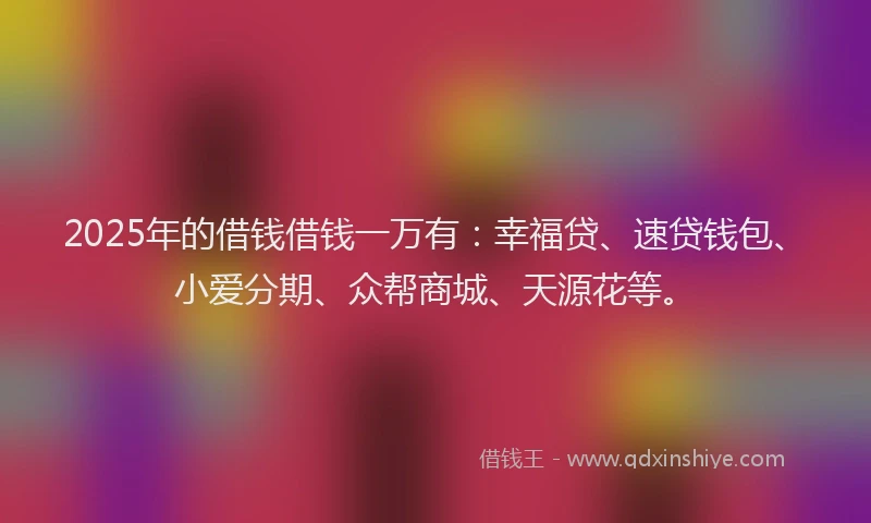 2025年的借钱借钱一万有：幸福贷、速贷钱包、小爱分期、众帮商城、天源花等。