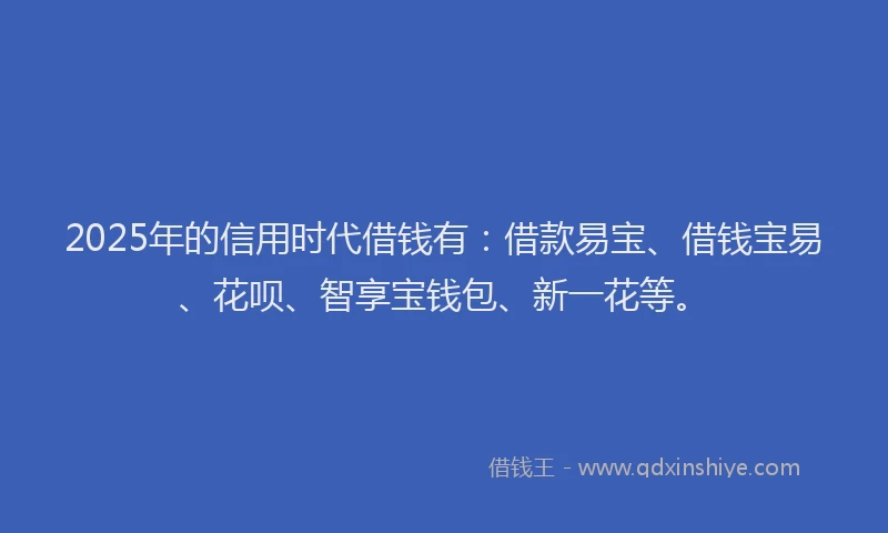 2025年的信用时代借钱有：借款易宝、借钱宝易、花呗、智享宝钱包、新一花等。