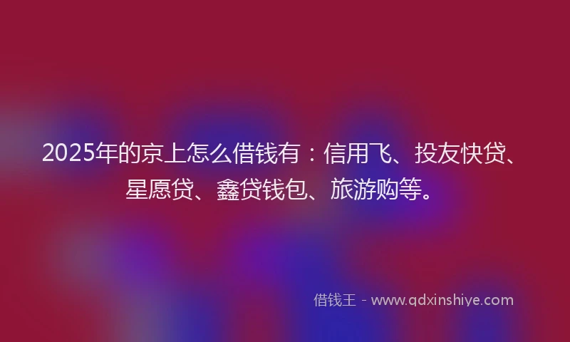 2025年的京上怎么借钱有：信用飞、投友快贷、星愿贷、鑫贷钱包、旅游购等。