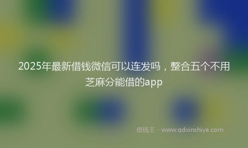 2025年最新借钱微信可以连发吗，整合五个不用芝麻分能借的app
