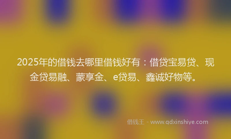 2025年的借钱去哪里借钱好有：借贷宝易贷、现金贷易融、蒙享金、e贷易、鑫诚好物等。