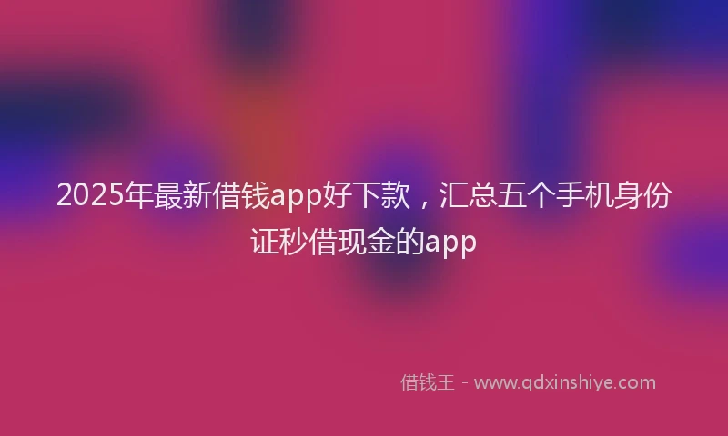 2025年最新借钱app好下款，汇总五个手机身份证秒借现金的app