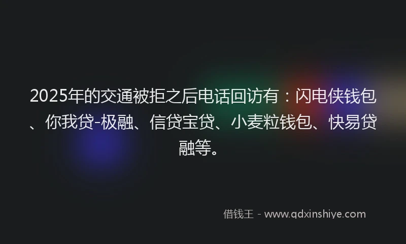 2025年的交通被拒之后电话回访有：闪电侠钱包、你我贷-极融、信贷宝贷、小麦粒钱包、快易贷融等。