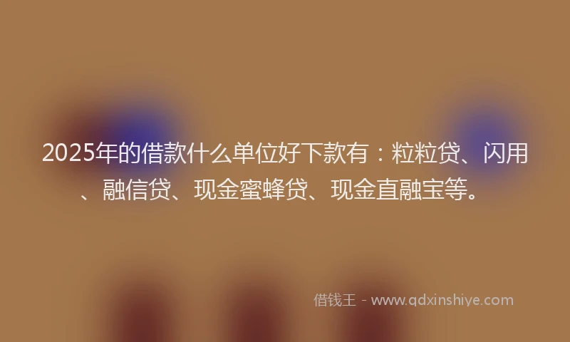 2025年的借款什么单位好下款有：粒粒贷、闪用、融信贷、现金蜜蜂贷、现金直融宝等。