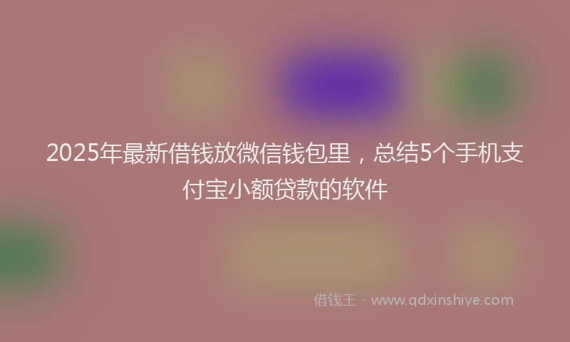 2025年最新借钱放微信钱包里，总结5个手机支付宝小额贷款的软件