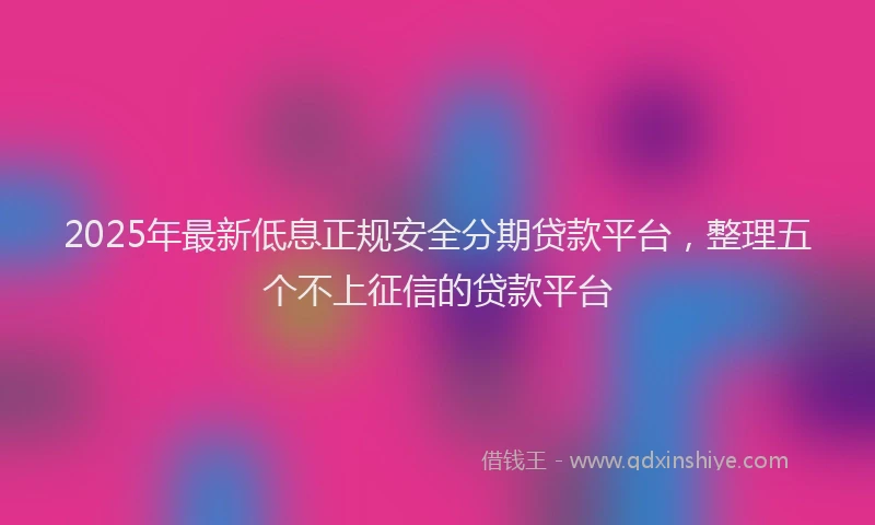 2025年最新低息正规安全分期贷款平台，整理五个不上征信的贷款平台