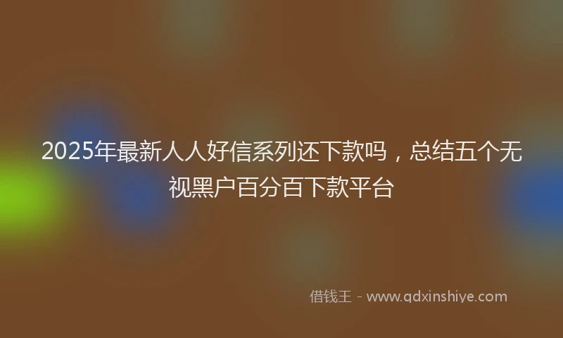 2025年最新人人好信系列还下款吗，总结五个无视黑户百分百下款平台