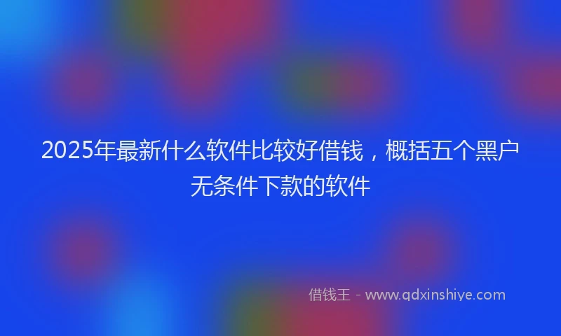 2025年最新什么软件比较好借钱，概括五个黑户无条件下款的软件