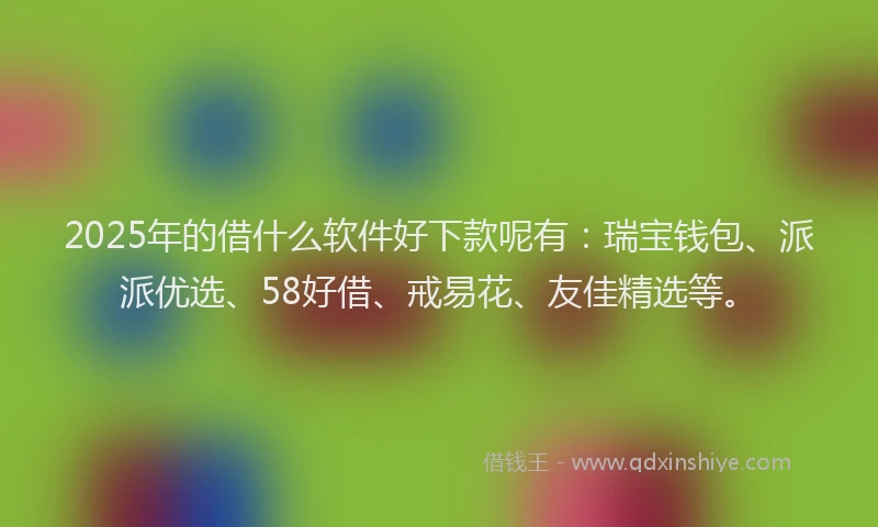 2025年的借什么软件好下款呢有：瑞宝钱包、派派优选、58好借、戒易花、友佳精选等。