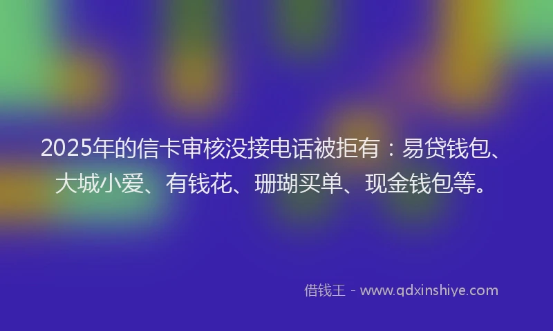 2025年的信卡审核没接电话被拒有：易贷钱包、大城小爱、有钱花、珊瑚买单、现金钱包等。