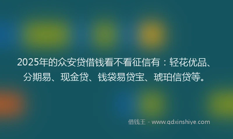 2025年的众安贷借钱看不看征信有：轻花优品、分期易、现金贷、钱袋易贷宝、琥珀信贷等。