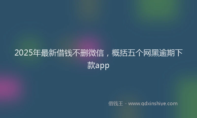2025年最新借钱不删微信，概括五个网黑逾期下款app