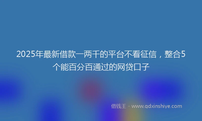 2025年最新借款一两千的平台不看征信，整合5个能百分百通过的网贷口子