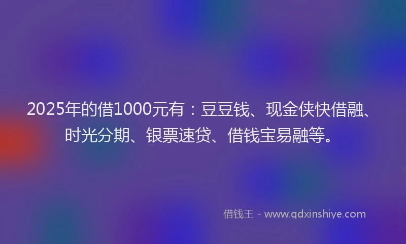 2025年的借1000元有：豆豆钱、现金侠快借融、时光分期、银票速贷、借钱宝易融等。