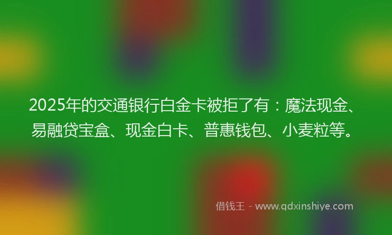 2025年的交通银行白金卡被拒了有：魔法现金、易融贷宝盒、现金白卡、普惠钱包、小麦粒等。