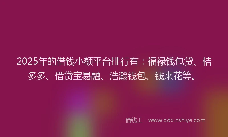 2025年的借钱小额平台排行有：福禄钱包贷、桔多多、借贷宝易融、浩瀚钱包、钱来花等。