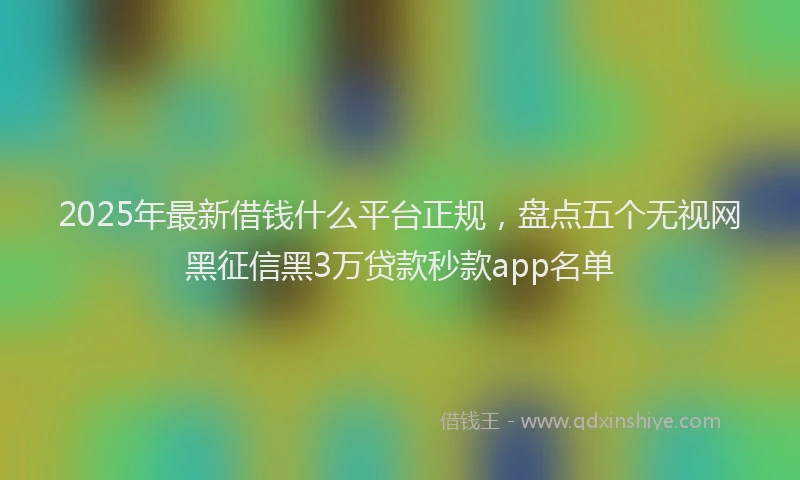 2025年最新借钱什么平台正规，盘点五个无视网黑征信黑3万贷款秒款app名单