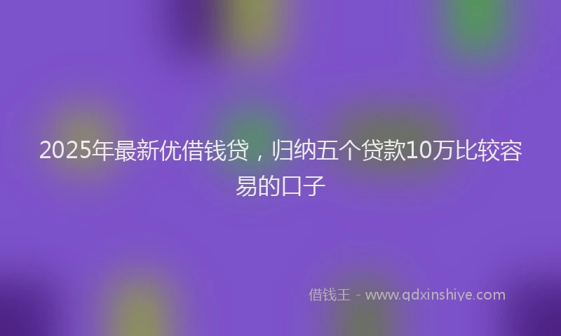 2025年最新优借钱贷，归纳五个贷款10万比较容易的口子