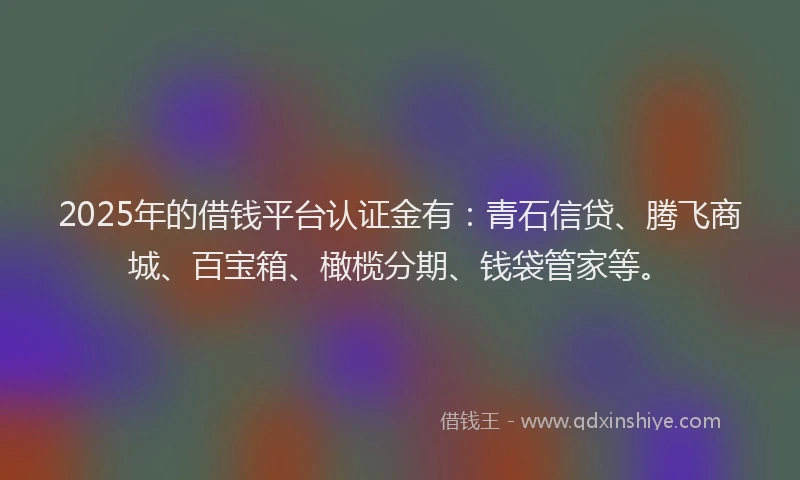 2025年的借钱平台认证金有：青石信贷、腾飞商城、百宝箱、橄榄分期、钱袋管家等。