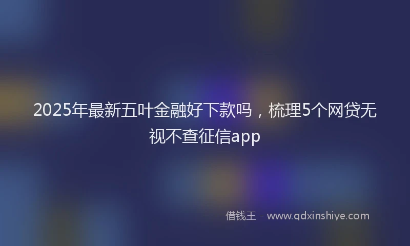 2025年最新五叶金融好下款吗，梳理5个网贷无视不查征信app