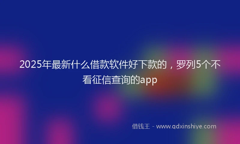 2025年最新什么借款软件好下款的，罗列5个不看征信查询的app