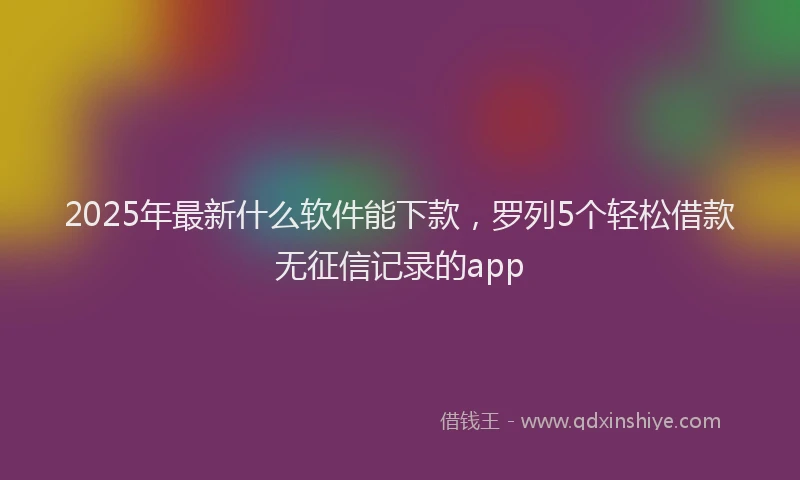 2025年最新什么软件能下款，罗列5个轻松借款无征信记录的app