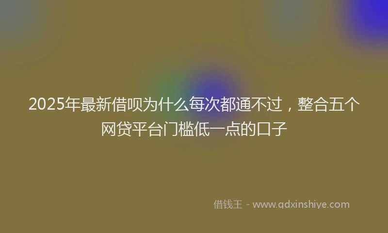 2025年最新借呗为什么每次都通不过，整合五个网贷平台门槛低一点的口子