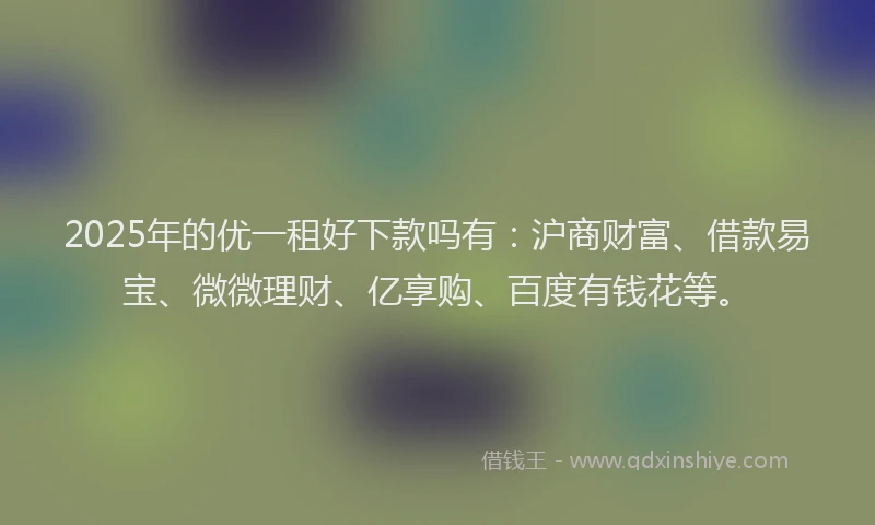 2025年的优一租好下款吗有：沪商财富、借款易宝、微微理财、亿享购、百度有钱花等。