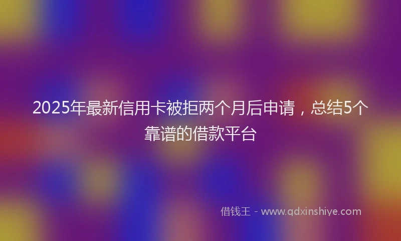 2025年最新信用卡被拒两个月后申请，总结5个靠谱的借款平台