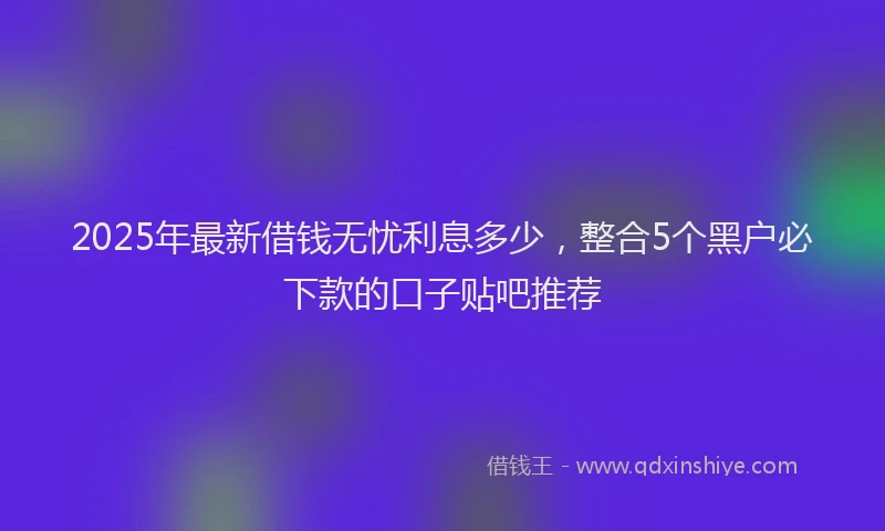 2025年最新借钱无忧利息多少，整合5个黑户必下款的口子贴吧推荐