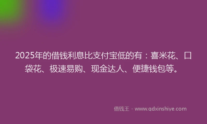 2025年的借钱利息比支付宝低的有：喜米花、口袋花、极速易购、现金达人、便捷钱包等。