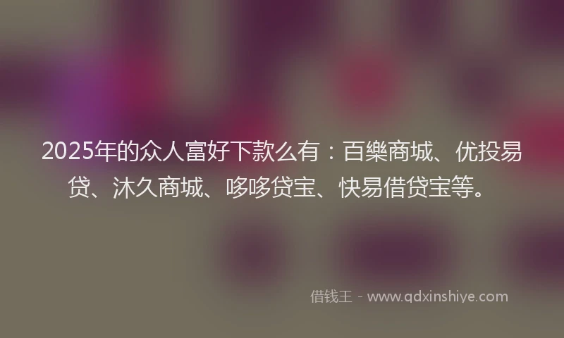 2025年的众人富好下款么有：百樂商城、优投易贷、沐久商城、哆哆贷宝、快易借贷宝等。