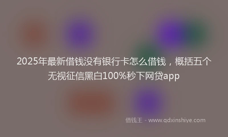 2025年最新借钱没有银行卡怎么借钱，概括五个无视征信黑白100%秒下网贷app