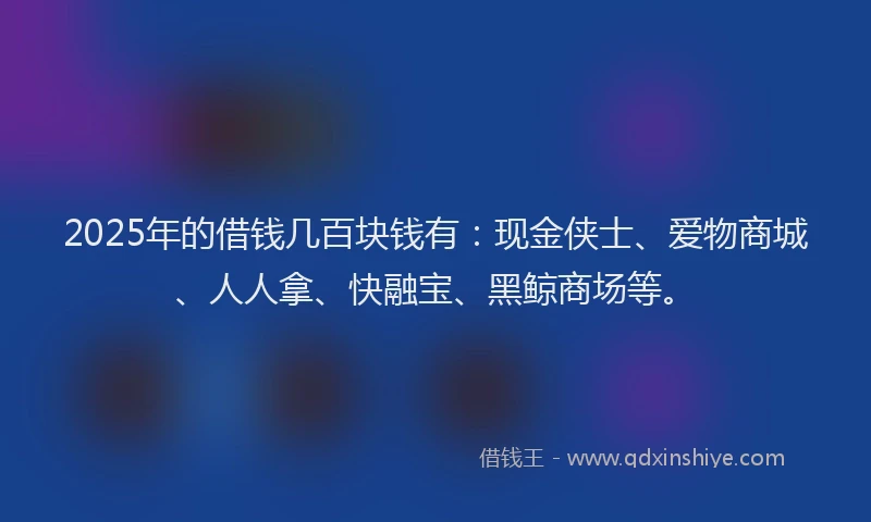 2025年的借钱几百块钱有：现金侠士、爱物商城、人人拿、快融宝、黑鲸商场等。