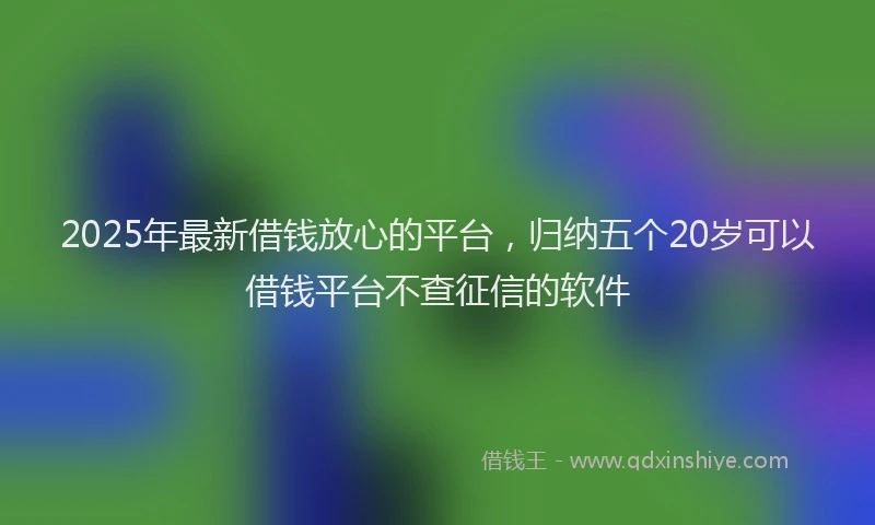 2025年最新借钱放心的平台，归纳五个20岁可以借钱平台不查征信的软件