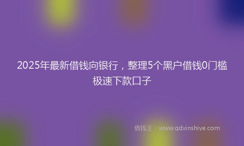 2025年最新借钱向银行，整理5个黑户借钱0门槛极速下款口子