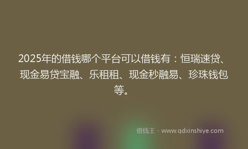 2025年的借钱哪个平台可以借钱有：恒瑞速贷、现金易贷宝融、乐租租、现金秒融易、珍珠钱包等。
