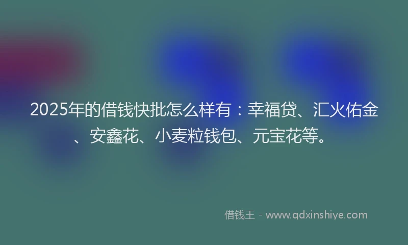 2025年的借钱快批怎么样有：幸福贷、汇火佑金、安鑫花、小麦粒钱包、元宝花等。
