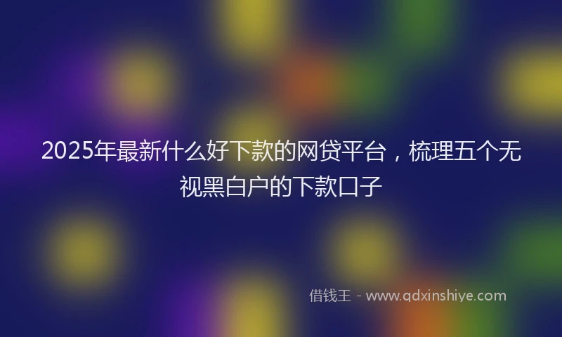 2025年最新什么好下款的网贷平台，梳理五个无视黑白户的下款口子