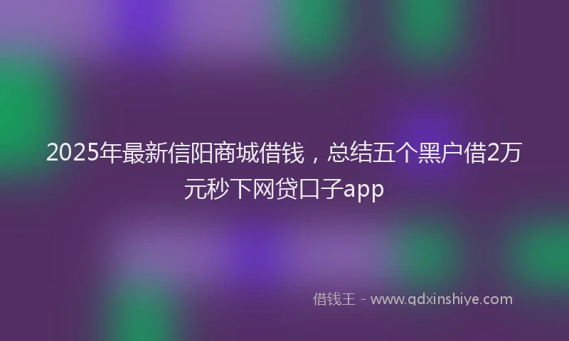 2025年最新信阳商城借钱，总结五个黑户借2万元秒下网贷口子app