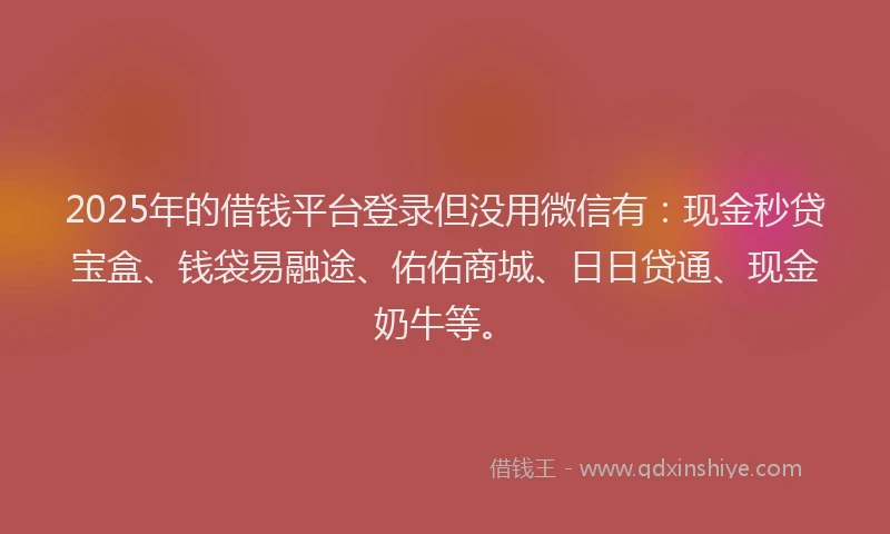 2025年的借钱平台登录但没用微信有：现金秒贷宝盒、钱袋易融途、佑佑商城、日日贷通、现金奶牛等。