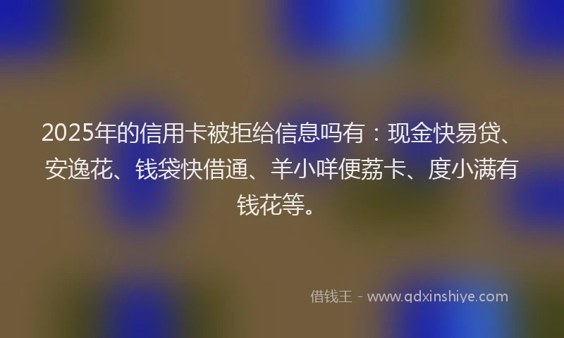 2025年的信用卡被拒给信息吗有：现金快易贷、安逸花、钱袋快借通、羊小咩便荔卡、度小满有钱花等。