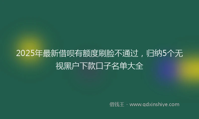 2025年最新借呗有额度刷脸不通过，归纳5个无视黑户下款口子名单大全