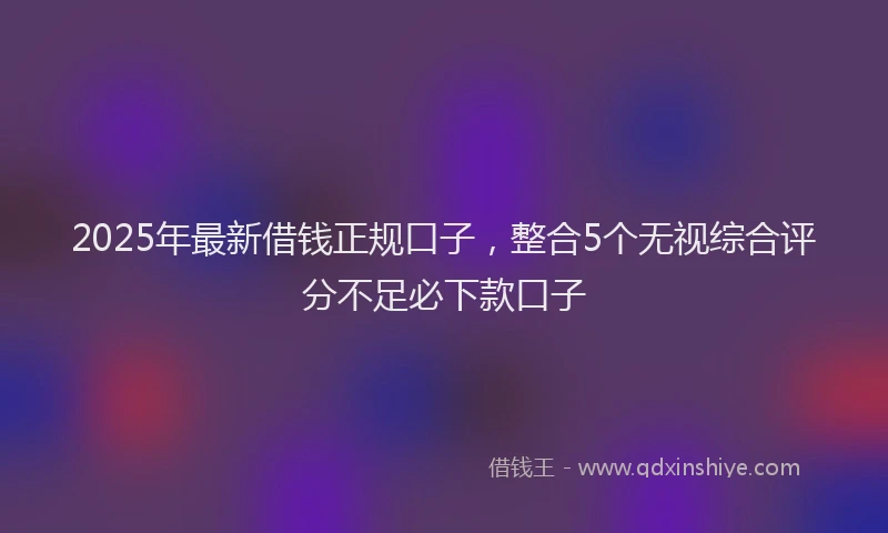 2025年最新借钱正规口子，整合5个无视综合评分不足必下款口子