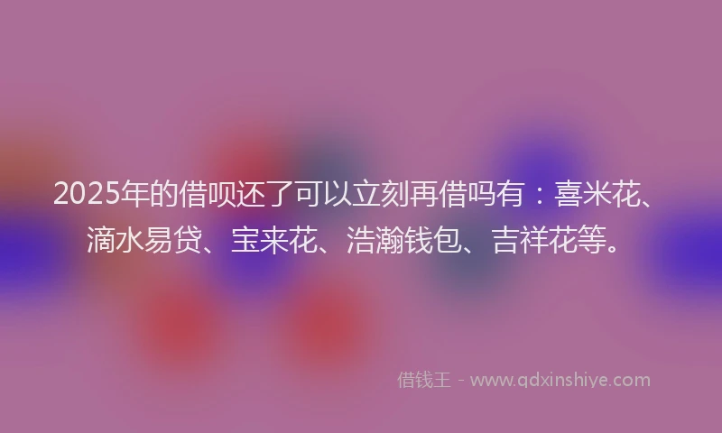 2025年的借呗还了可以立刻再借吗有：喜米花、滴水易贷、宝来花、浩瀚钱包、吉祥花等。